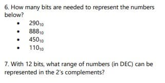 6. How many bits are needed to represent the numbers
below?
29010
88810
45010
11010
7. With 12 bits, what range of numbers (in DEC) can be
represented in the 2's complements?

