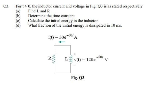 Q3.
For t>0, the inductor current and voltage in Fig. Q3 is as stated respectively
(a)
(b)
(c)
(d)
Find L and R
Determine the time constant
Calculate the initial energy in the inductor
What fraction of the initial energy is dissipated in 10 ms.
5ot A
i(t) = 30e
R
L3 v(t) = 120e
Fig. Q3
