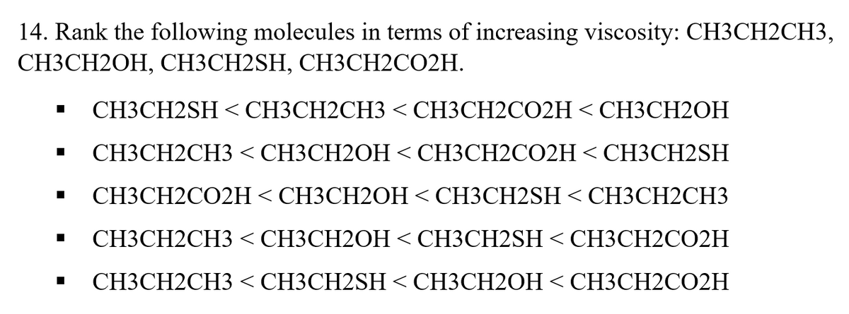 14. Rank the following molecules in terms of increasing viscosity: CH3CH2CH3,
СНЗСН2ОН, СНЗСН2SH, СНЗСН2СО2H.
СНЗСН2SH < СНЗСН2СH3 < СНЗСН2СO2H < СНЗСH2ОН
СНЗСН2СH3 < СНЗСН20Н < СНЗСН2CO2H < СH3CH2SH
СНЗСН2СО2H < СНЗСН20Н < СНЗСН2SH < CHЗСH2CHЗ
СНЗСН2СH3 < СНЗСН2ОН < СНЗСН2SН < СНЗСН2СО2Н
СНЗСН2СH3 < СНЗСН2SH < CHЗСН2ОН < СНЗСН2CO2H
