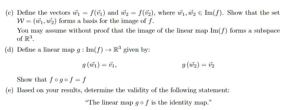 Define the vectors w₁ = f(v₁) and w₂= f(v2), where w₁, W₂ € Im(f). Show that the set
W = (₁, ₂) forms a basis for the image of f.
You may assume without proof that the image of the linear map Im(f) forms a subspace
of R³.
(d) Define a linear map g: Im(f) → R³ given by:
g (w₁) = v₁,
g (W₂) = V₂
Show that fogof=f
(e) Based on your results, determine the validity of the following statement:
"The linear map go f is the identity map."