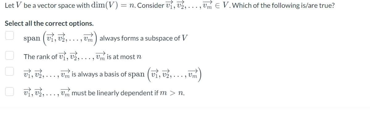 Let V be a vector space with dim(V) : = n. Consider V1, V2, ..., um € V. Which of the following is/are true?
Select all the correct options.
span (v1, 2,...,m)
Um always forms a subspace of V
The rank of v1, 2,..., Um is at most n
vi, vi,
Um is always a basis of span (ví,
‚ v₂, ..., vm
vi, v2,..., um must be linearly dependent if m > n.
