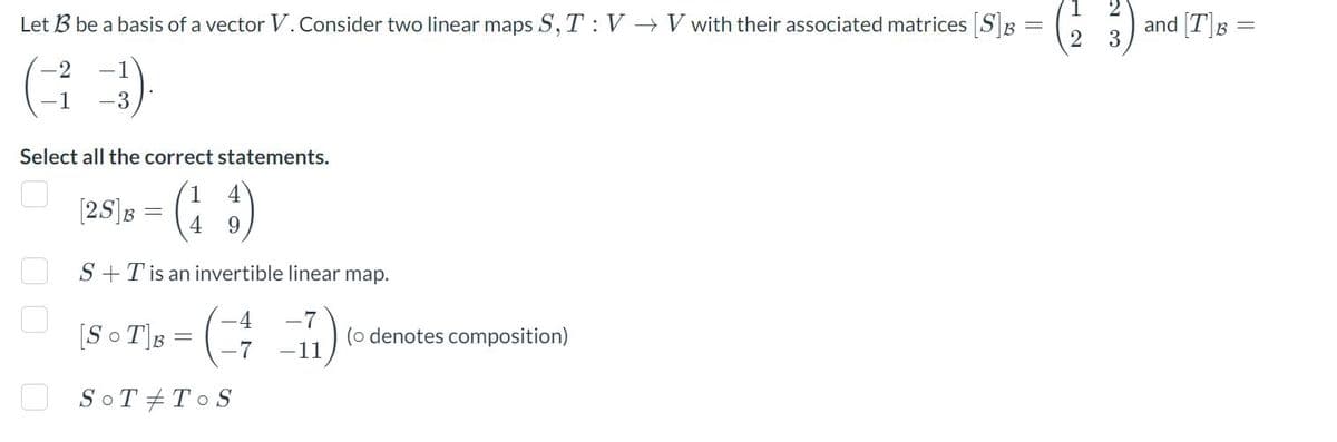 Let B3 be a basis of a vector V. Consider two linear maps S, T: V→ V with their associated matrices [S]3 =
-1
(3).
-1
Select all the correct statements.
4
[25] B = (13)
4 9
S+T is an invertible linear map.
4 -7
-11
00
[SOT] B
-
-7
SOT TOS
(o denotes composition)
1
2
2
and [T]B =