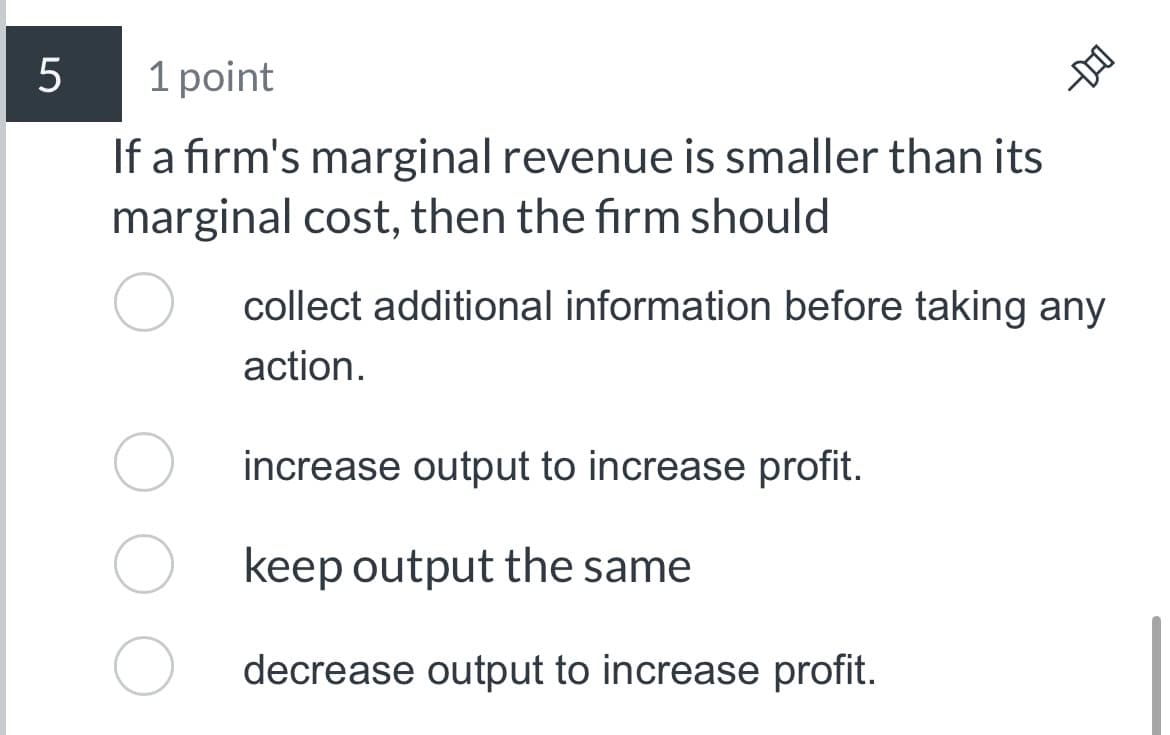 5
1 point
If a firm's marginal revenue is smaller than its
marginal cost, then the firm should
DO-
collect additional information before taking any
action.
increase output to increase profit.
keep output the same
decrease output to increase profit.