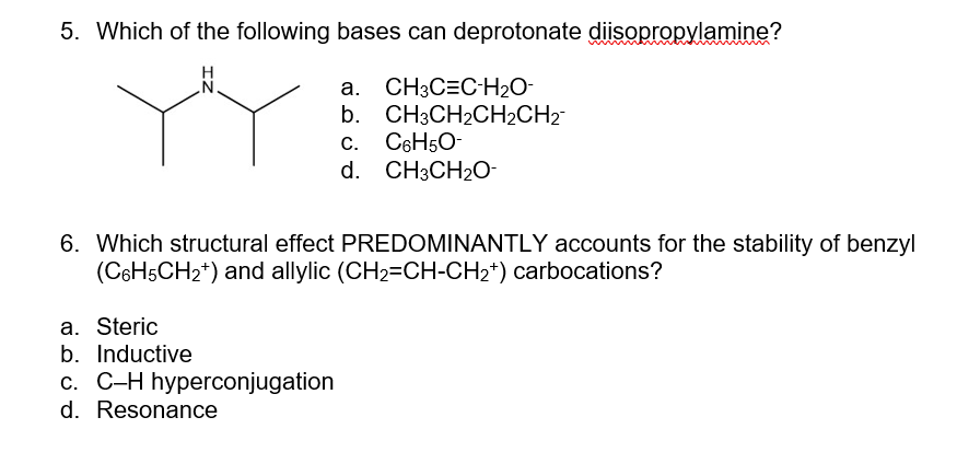 5. Which of the following bases can deprotonate diisopropylamine?
Y
a. CH3C=C-H₂O-
b. CH3CH₂CH₂CH2™
C. C6H5O-
d. CH3CH₂O-
6. Which structural effect PREDOMINANTLY accounts for the stability of benzyl
(C6H5CH₂+) and allylic (CH₂=CH-CH₂+) carbocations?
a. Steric
b. Inductive
c. C-H hyperconjugation
d. Resonance