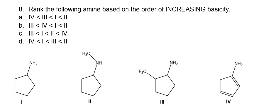 8. Rank the following amine based on the order of INCREASING basicity.
a. IV < III < | < ||
b. III <IV < |< ||
c. |||<< < IV
d. IV << III| < ||
NH₂
H3C
NH
F3C,
E
III
NH₂
IV
NH₂