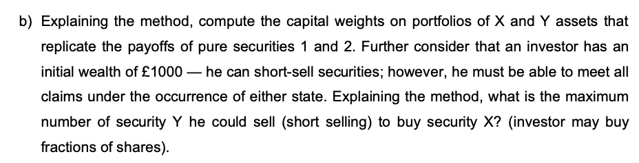 b) Explaining the method, compute the capital weights on portfolios of X and Y assets that
replicate the payoffs of pure securities 1 and 2. Further consider that an investor has an
initial wealth of £1000 - he can short-sell securities; however, he must be able to meet all
claims under the occurrence of either state. Explaining the method, what is the maximum
number of security Y he could sell (short selling) to buy security X? (investor may buy
fractions of shares).