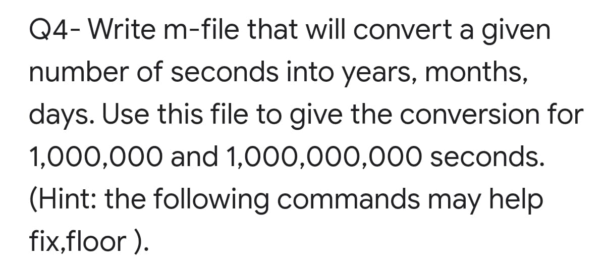 Q4- Write m-file that will convert a given
number of seconds into years, months,
days. Use this file to give the conversion for
1,000,000 and 1,000,000,000 seconds.
(Hint: the following commands may help
fix,floor ).

