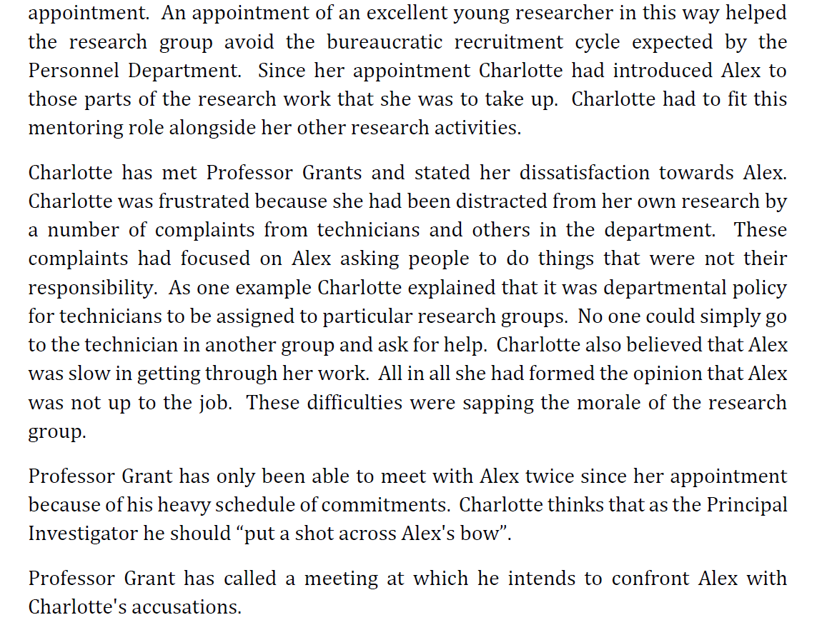 appointment. An appointment of an excellent young researcher in this way helped
the research group avoid the bureaucratic recruitment cycle expected by the
Personnel Department. Since her appointment Charlotte had introduced Alex to
those parts of the research work that she was to take up. Charlotte had to fit this
mentoring role alongside her other research activities.
Charlotte has met Professor Grants and stated her dissatisfaction towards Alex.
Charlotte was frustrated because she had been distracted from her own research by
a number of complaints from technicians and others in the department. These
complaints had focused on Alex asking people to do things that were not their
responsibility. As one example Charlotte explained that it was departmental policy
for technicians to be assigned to particular research groups. No one could simply go
to the technician in another group and ask for help. Charlotte also believed that Alex
was slow in getting through her work. All in all she had formed the opinion that Alex
was not up to the job. These difficulties were sapping the morale of the research
group.
Professor Grant has only been able to meet with Alex twice since her appointment
because of his heavy schedule of commitments. Charlotte thinks that as the Principal
Investigator he should "put a shot across Alex's bow".
Professor Grant has called a meeting at which he intends to confront Alex with
Charlotte's accusations.
