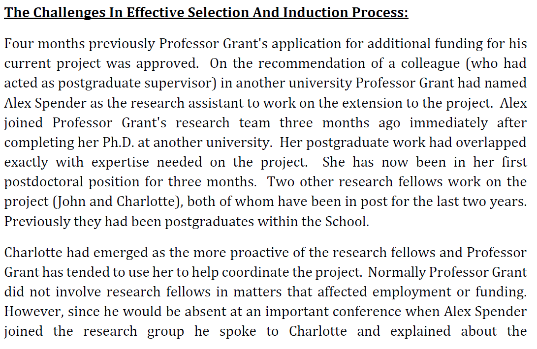 The Challenges In Effective Selection And Induction Process:
Four months previously Professor Grant's application for additional funding for his
current project was approved. On the recommendation of a colleague (who had
acted as postgraduate supervisor) in another university Professor Grant had named
Alex Spender as the research assistant to work on the extension to the project. Alex
joined Professor Grant's research team three months ago immediately after
completing her Ph.D. at another university. Her postgraduate work had overlapped
exactly with expertise needed on the project. She has now been in her first
postdoctoral position for three months. Two other research fellows work on the
project (John and Charlotte), both of whom have been in post for the last two years.
Previously they had been postgraduates within the School.
Charlotte had emerged as the more proactive of the research fellows and Professor
Grant has tended to use her to help coordinate the project. Normally Professor Grant
did not involve research fellows in matters that affected employment or funding.
However, since he would be absent at an important conference when Alex Spender
joined the research group he spoke to Charlotte and explained about the
