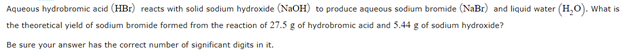 Aqueous hydrobromic acid (HBr) reacts with solid sodium hydroxide (NaOH) to produce aqueous sodium bromide (NaBr) and liquid water (H,O). What is
the theoretical yield of sodium bromide formed from the reaction of 27.5 g of hydrobromic acid and 5.44 g of sodium hydroxide?
Be sure your answer has the correct number of significant digits in it.
