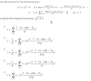 Use the formula for the binomial series:
- el +--
(1+ x)" = 1+ mx + + +
= 1+ Ei.
if
Jal < 1
to obtain the Maclaurin series for V1+I.
I+ S7.11(4k - 5)
E(-12-7-11-(4k – 5) ,
4k!
1++ E-19+3-7 - 1-(4k – 5).
4'k!
1++ £(-1y+13-7- 11-(4 – 5)
7-11.-(4k - 5)
I+ E(-1
4k!
