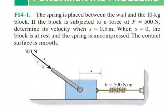 F14-1. The spring is placed between the wall and the 10-kg
block. If the block is subjected to a force of F = 500 N,
determine its velocity when s = 0.5 m. When s = 0, the
block is at rest and the spring is uncompressed. The contact
surface is smooth.
500 N
S
k = 500 N/m