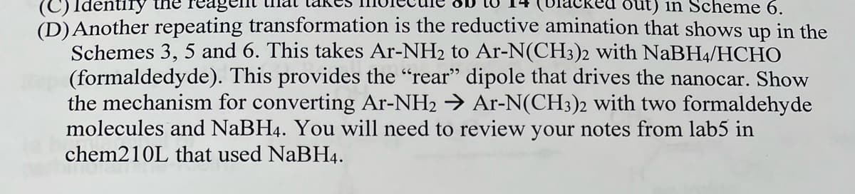 (C)
ntify the reagen
out) in Scheme 6.
(D) Another repeating transformation is the reductive amination that shows up in the
Schemes 3, 5 and 6. This takes Ar-NH₂ to Ar-N(CH3)2 with NaBH4/HCHO
(formaldedyde). This provides the “rear" dipole that drives the nanocar. Show
the mechanism for converting Ar-NH2 → Ar-N(CH3)2 with two formaldehyde
molecules and NaBH4. You will need to review your notes from lab5 in
chem210L that used NaBH4.