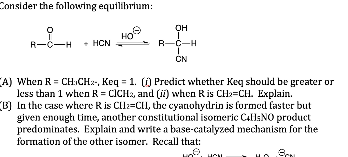 Consider the following equilibrium:
O
||
R-C-H + HCN
HO
OH
R-C-H
|
CN
(A) When R = CH3CH2-, Keq = 1. (i) Predict whether Keq should be greater or
less than 1 when R = CICH2, and (ii) when R is CH2=CH. Explain.
(B) In the case where R is CH2=CH, the cyanohydrin is formed faster but
given enough time, another constitutional isomeric C4H5NO product
predominates. Explain and write a base-catalyzed mechanism for the
formation of the other isomer. Recall that:
HO
HON
N