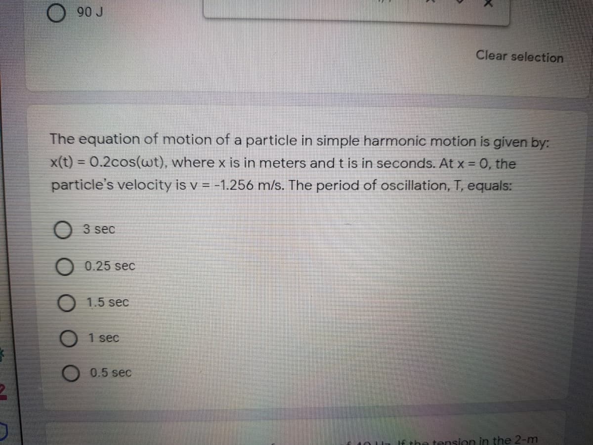 90 J
Clear selection
The equation of motion of a particle in simple harmonic motion is given by:
x(t) = 0.2cos(wt), where x is in meters and t is in seconds. At x = 0, the
%3D
particle's velocity is v =-1.256 m/s. The period of oscillation, T, equals:
O 3 sec
0.25 sec
1.5 sec
1 sec
0.5 sec
If the tension in the 2-m
