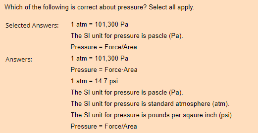 Which of the following is correct about pressure? Select all apply.
Selected Answers:
1 atm = 101,300 Pa
The SI unit for pressure is pascle (Pa).
Pressure = Force/Area
1 atm = 101,300 Pa
Pressure = Force Area
Answers:
1 atm = 14.7 psi
The SI unit for pressure is pascle (Pa).
The SI unit for pressure is standard atmosphere (atm).
The SI unit for pressure is pounds per sqaure inch (psi).
Pressure = Force/Area