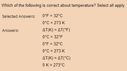 Which of the following is correct about temperature? Select all apply.
Selected Answers:
0°F = 32°C
0°C = 273 K
AT(K) = AT(°F)
0°C = 32°F
0°F = 32°C
0°C = 273 K
AT(K) = AT(°C)
0 K = 273°C
Answers: