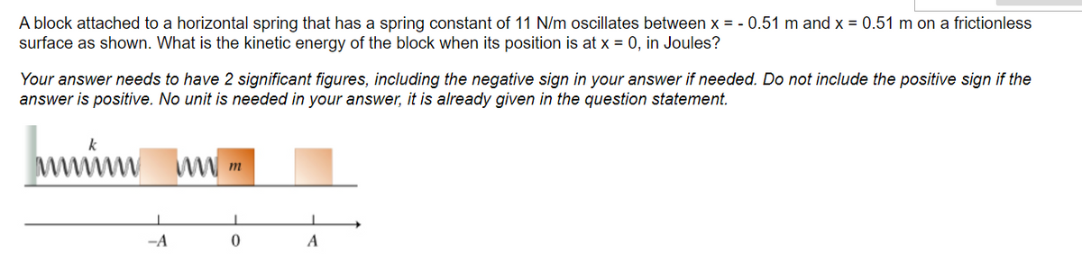A block attached to a horizontal spring that has a spring constant of 11 N/m oscillates between x = -0.51 m and x = 0.51 m on a frictionless
surface as shown. What is the kinetic energy of the block when its position is at x = 0, in Joules?
Your answer needs to have 2 significant figures, including the negative sign in your answer if needed. Do not include the positive sign if the
answer is positive. No unit is needed in your answer, it is already given in the question statement.
-A
ww.m
0
A