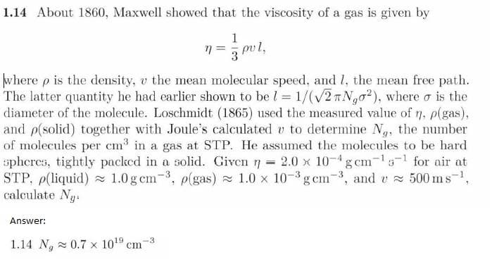 1.14 About 1860, Maxwell showed that the viscosity of a gas is given by
1
n pul,
3
where p is the density, v the mean molecular speed, and 1, the mean free path.
The latter quantity he had earlier shown to be l = 1/(√2 Ngo2), where o is the
diameter of the molecule. Loschmidt (1865) used the measured value of n. p(gas),
and p(solid) together with Joule's calculated v to determine Ng, the number
of molecules per cm³ in a gas at STP. He assumed the molecules to be hard
spheres, tightly packed in a solid. Given = 2.0 x 10-4 gcm-¹5-¹ for air at
STP, p(liquid) 1.0 g cm³, p(gas)≈ 1.0 x 10-³ gcm3, and v≈ 500 ms ¹,
calculate Ng
Answer:
1.14 N, 0.7 x 10¹9 cm