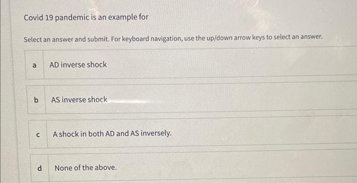 Covid 19 pandemic is an example for
Select an answer and submit. For keyboard navigation, use the up/down arrow keys to select an answer.
a
AD inverse shock
b
AS inverse shock
A shock in both AD and AS inversely.
None of the above.
