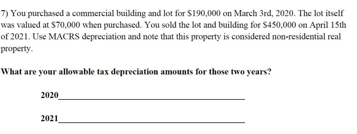 7) You purchased a commercial building and lot for $190,000 on March 3rd, 2020. The lot itself
was valued at $70,000 when purchased. You sold the lot and building for $450,000 on April 15th
of 2021. Use MACRS depreciation and note that this property is considered non-residential real
property.
What are your allowable tax depreciation amounts for those two years?
2020
2021
