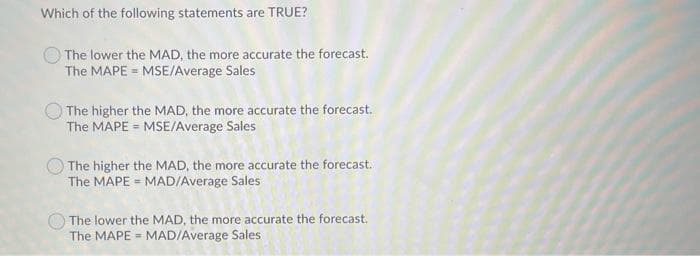 Which of the following statements are TRUE?
The lower the MAD, the more accurate the forecast.
The MAPE = MSE/Average Sales
The higher the MAD, the more accurate the forecast.
The MAPE = MSE/Average Sales
The higher the MAD, the more accurate the forecast.
The MAPE = MAD/Average Sales
The lower the MAD, the more accurate the forecast.
The MAPE = MADIAverage Sales
