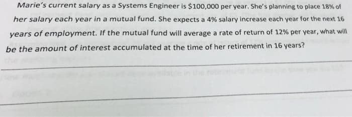 Marie's current salary as a Systems Engineer is $100,000 per year. She's planning to place 18% of
her salary each year in a mutual fund. She expects a 4% salary increase each year for the next 16
years of employment. If the mutual fund will average a rate of return of 12% per year, what will
be the amount of interest accumulated at the time of her retirement in 16 years?
