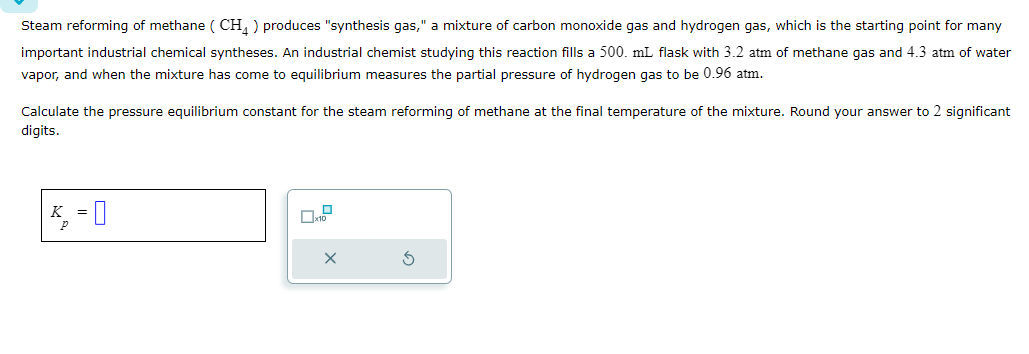Steam reforming of methane (CH4) produces "synthesis gas," a mixture of carbon monoxide gas and hydrogen gas, which is the starting point for many
important industrial chemical syntheses. An industrial chemist studying this reaction fills a 500. mL flask with 3.2 atm of methane gas and 4.3 atm of water
vapor, and when the mixture has come to equilibrium measures the partial pressure of hydrogen gas to be 0.96 atm.
Calculate the pressure equilibrium constant for the steam reforming of methane at the final temperature of the mixture. Round your answer to 2 significant
digits.
K
P
-0
x10
×