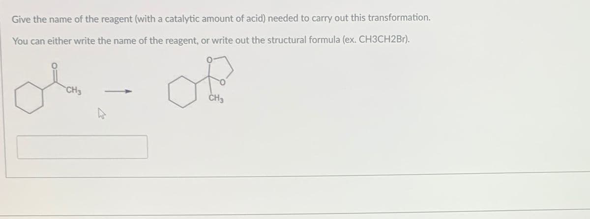 Give the name of the reagent (with a catalytic amount of acid) needed to carry out this transformation.
You can either write the name of the reagent, or write out the structural formula (ex. CH3CH2Br).
ملی
CH3
of
CH3