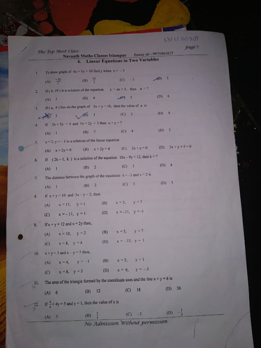 1311/2020)
The Top Most Class
page 7
Navnath Maths Classes Islampur
Pawar sir - 9975461615
6.
Linear Equations in Two Variables
1.
To draw graph of 4x + 5y = 10 find y when x = - 3
(A)
- 22
(В)
(C)
-3
2.
If ( 4, 19 ) is a solution of the equation
у3 ах + 3, then
a = ?
(A) 3
(В)
4
(D)
3.
If ( a, 4) lies on the graph of 3x +y= 10, then the value of a is
1
(C)
(D) 4
4.
If 2x + 5y = 4 and 5x + 2y = 3 then x + y =?
(A) 1
(В)
(C)
4
(D) 3
5.
x- 2, y =-1 is a solution of the linear equation
(A)
x + 2y = 0
(B)
x + 2y = 4
(C) 2x + y = 0
(D) 2x + y + 5 = 0
6.
If (2k - 1, k ) is a solution of the equation 10x - 9y = 12, then k = ?
(A) 1
(B) 2
(C) 3
(D) 4
7.
The distance between the graph of the equations x = -3 and x =2 is
(A)
1
(В)
(C)
3
(D)
5
8.
If x + y = 10 and 3x - y = 2, then
(A)
x = 11,
y = 1
(B)
x = 3,
y = 7
(C)
x =-11, y = 1
(D)
x = -11, y = -1
9.
If x+ y= 12 and x = 2y then,
(A)
x = 10,
y = 2
(В)
x = 5,
y = 7
(C)
x = 8
y = 4
(D)
x = -13, y = 1
10.
x + y = 3 and x - y = 5 then,
(A)
x = 4,
y = -1
(B)
x = 2,
y = 1
(C)
x = 8, y = 3
(D)
X = 6,
y = - 3
1.
The area of the triangle formed by the coordinate axes and the line x + y = 6 is
(A) 6
(B)
12
(C) 18
(D) 36
12. If +4y = 5 and y = 1, then the value of x is
(A)
3
(B) :
(C) - 3
(D)
No Admissiom Without permission
