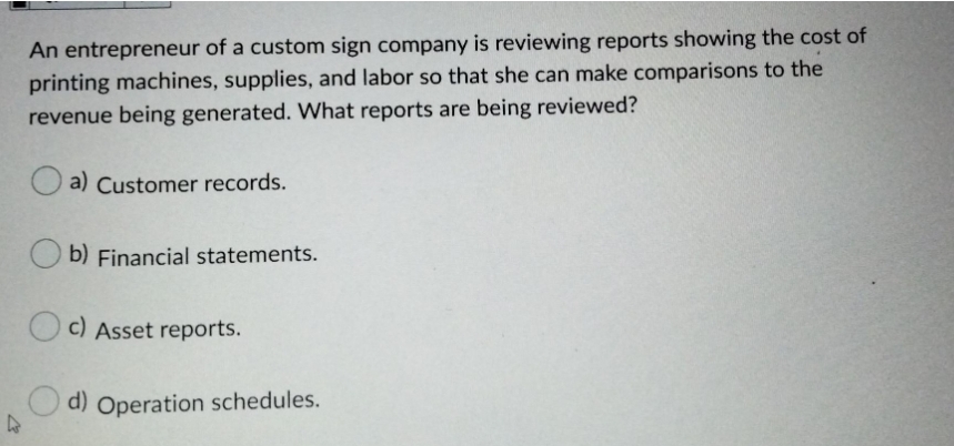 An entrepreneur of a custom sign company is reviewing reports showing the cost of
printing machines, supplies, and labor so that she can make comparisons to the
revenue being generated. What reports are being reviewed?
a) Customer records.
b) Financial statements.
c) Asset reports.
O d) Operation schedules.
