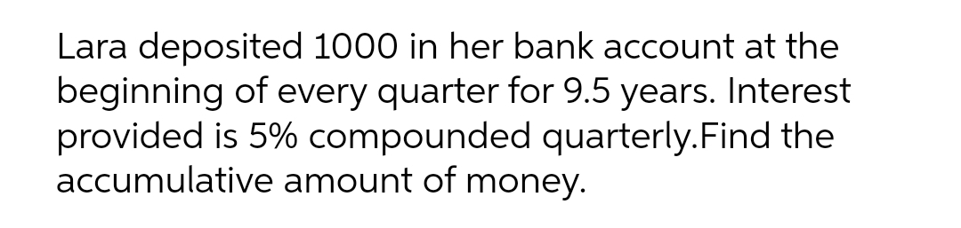 Lara deposited 1000 in her bank account at the
beginning of every quarter for 9.5 years. Interest
provided is 5% compounded quarterly.Find the
accumulative amount of money.
