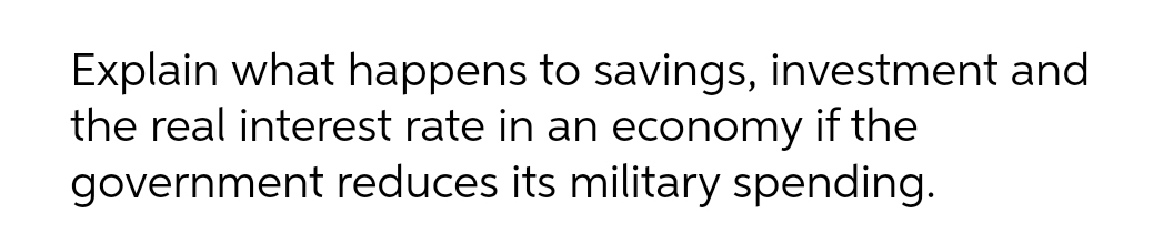 Explain what happens to savings, investment and
the real interest rate in an economy if the
government reduces its military spending.
