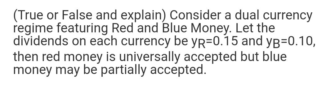 (True or False and explain) Consider a dual currency
regime featuring Red and Blue Money. Let the
dividends on each currency be yR=0.15 and yB=0.10,
then red money is universally accepted but blue
money may be partially accepted.
