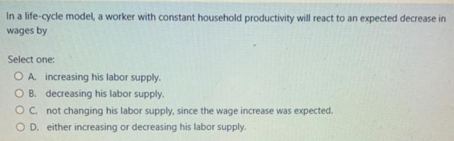 In a life-cycle model, a worker with constant household productivity will react to an expected decrease in
wages by
Select one:
O A. increasing his labor supply.
O B. decreasing his labor supply.
O C. not changing his labor supply, since the wage increase was expected.
OD. either increasing or decreasing his labor supply.
