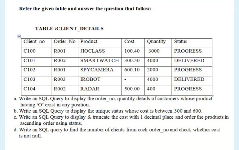 Refer the given table and answer the question that follow:
TABLE :CLIENT_DETAILS
Client_no
Order_No Product
Cost
Quantity
Status
C100
R001
JIOCLASS
100.40
3000
PROGRESS
C101
R002
SMARTWATCH | 300.50
4000
DELIVERED
C102
R001
SPYCAMERA
600.10
2000
PROGRESS
C103
R003
IROBOT
4000
DELIVERED
C104
R002
RADAR
500.00
400
PROGRESS
a. Write an SQL Query to display the order_no, quantity details of customers whose product
having "O' exist in any position.
b. Write an SQL Query to display the unique status whose cost is between 300 and 600.
c. Write an SQL Query to display & truncate the cost with 1 decimal place and order the products in
ascending order using status.
d. Write an SQL query to find the number of clients from each order_no and check whether cost
is not null.
