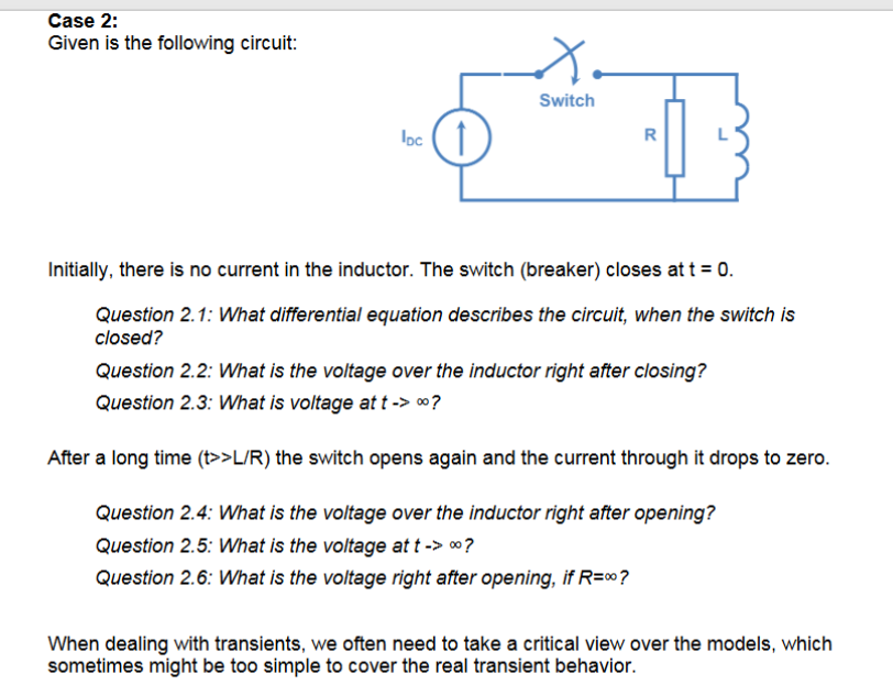 Given is the following circuit:
Switch
loc (1
R
Initially, there is no current in the inductor. The switch (breaker) closes at t = 0.
Question 2.1: What differential equation describes the circuit, when the switch is
closed?
Question 2.2: What is the voltage over the inductor right after closing?
Question 2.3: What is voltage at t -> 0?
After a long time (t>>L/R) the switch opens again and the current through it drops to zero.
Question 2.4: What is the voltage over the inductor right after opening?
Question 2.5: What is the voltage at t -> 0?
Question 2.6: What is the voltage right after opening, if R=∞?
