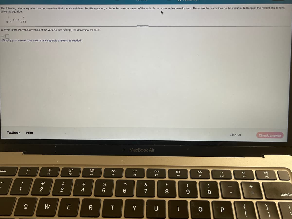 The following rational equation has denominators that contain variables. For this equation, a. Write the value or values of the variable that make a denominator zero. These are the restrictions on the variable. b. Keeping the restrictions in mind,
solve the equation.
+3 =
a. What is/are the value or values of the variable that make(s) the denominators zero?
x=D
(Simplify your answer. Use a comma to separate answers as needed.)
Textbook
Print
Clear all
Check answer
MacBook Air
esc
80
88
DII
DD
F1
F2
F3
F4
F5
F6
F7
F8
F9
F10
11
F12
!
@
#3
$
&
1
2
3
4
6.
7
8
%3D
delete
Q
W
E
R
Y
{
* CO

