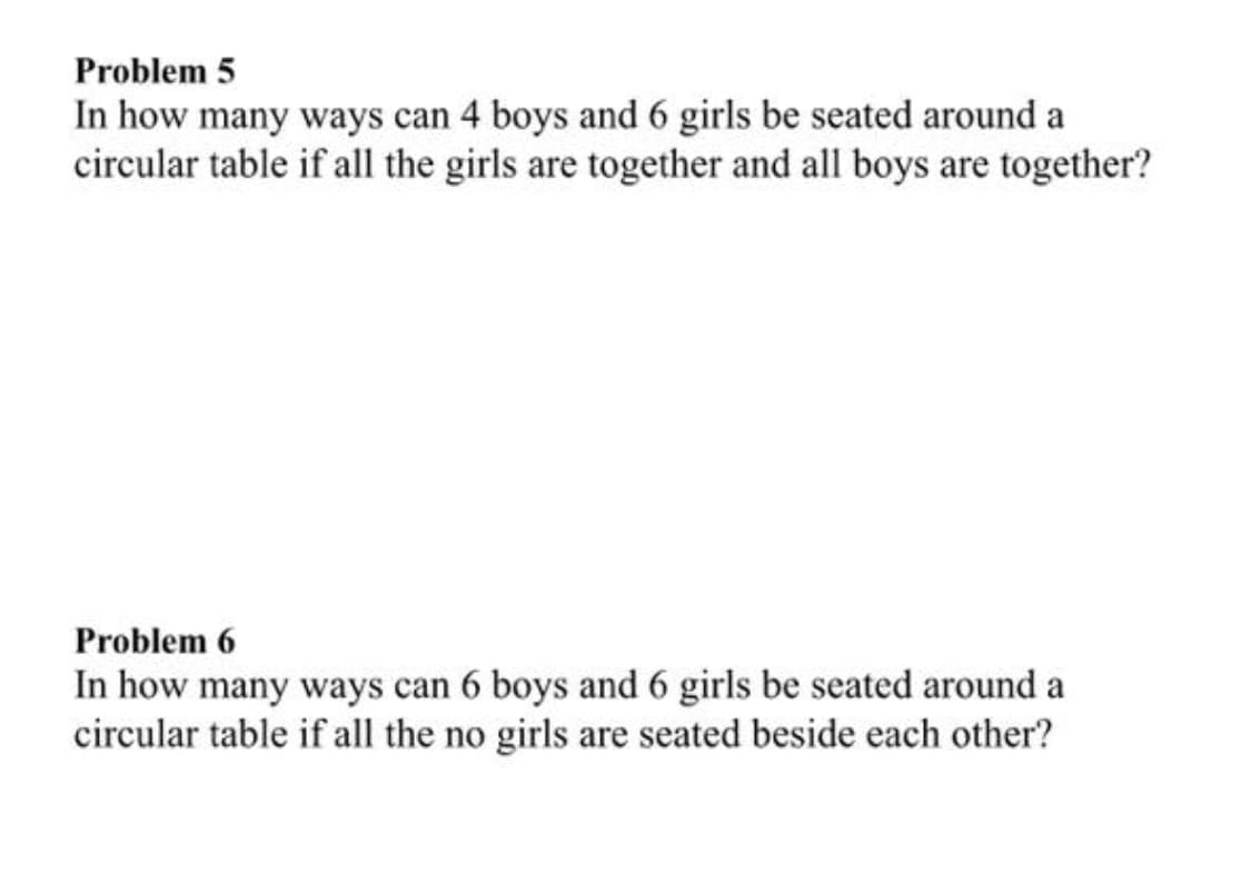Problem 5
In how many ways can 4 boys and 6 girls be seated around a
circular table if all the girls are together and all boys are together?
Problem 6
In how many ways can 6 boys and 6 girls be seated around a
circular table if all the no girls are seated beside each other?
