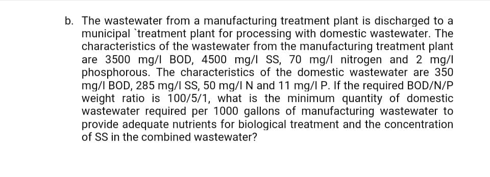 The wastewater from a manufacturing treatment plant is discharged to a
municipal 'treatment plant for processing with domestic wastewater. The
characteristics of the wastewater from the manufacturing treatment plant
are 3500 mg/l BOD, 4500 mg/l SS, 70 mg/l nitrogen and 2 mg/l
phosphorous. The characteristics of the domestic wastewater are 350
mg/I BOD, 285 mg/I SS, 50 mg/lN and 11 mg/I P. If the required BOD/N/P
weight ratio is 100/5/1, what is the minimum quantity of domestic
wastewater required per 1000 gallons of manufacturing wastewater to
provide adequate nutrients for biological treatment and the concentration
of SS in the combined wastewater?
