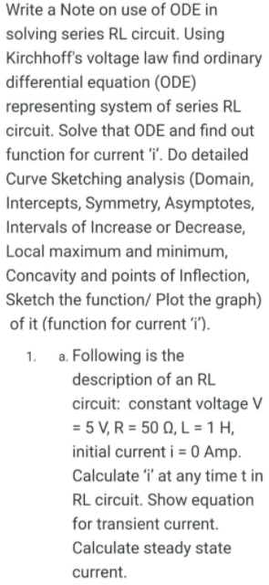 Write a Note on use of ODE in
solving series RL circuit. Using
Kirchhoff's voltage law find ordinary
differential equation (ODE)
representing system of series RL
circuit. Solve that ODE and find out
function for current i. Do detailed
Curve Sketching analysis (Domain,
Intercepts, Symmetry, Asymptotes,
Intervals of Increase or Decrease,
Local maximum and minimum,
Concavity and points of Inflection,
Sketch the function/ Plot the graph)
of it (function for current 'i').
a. Following is the
description of an RL
circuit: constant voltage V
= 5 V, R = 50 Q, L = 1 H,
initial current i = 0 Amp.
Calculate i' at any time t in
RL circuit. Show equation
for transient current.
Calculate steady state
current.
