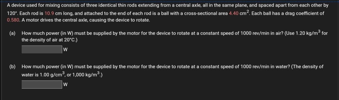 A device used for mixing consists of three identical thin rods extending from a central axle, all in the same plane, and spaced apart from each other by
120°. Each rod is 10.9 cm long, and attached to the end of each rod is a ball with a cross-sectional area 4.40 cm2. Each ball has a drag coefficient of
0.580. A motor drives the central axle, causing the device to rotate.
(a) How much power (in W) must be supplied by the motor for the device to rotate at a constant speed of 1000 rev/min in air? (Use 1.20 kg/m³ for
the density of air at 20°C.)
(b)
How much power (in W) must be supplied by the motor for the device to rotate at a constant speed of 1000 rev/min in water? (The density of
water is 1.00 g/cm3, or 1,000 kg/m³.)
W
