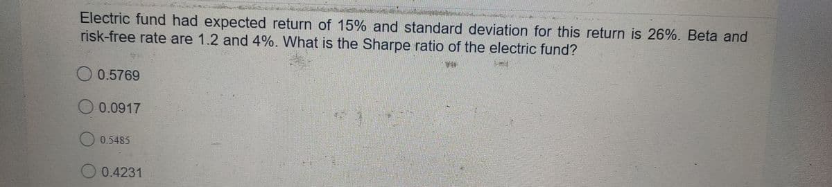 Electric fund had expected return of 15% and standard deviation for this return is 26%. Beta and
risk-free rate are 1.2 and 4%. What is the Sharpe ratio of the electric fund?
0.5769
0.0917
O 0.5485
O 0.4231
