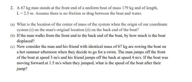 2. A 67 kg man stands at the front end of a uniform boat of mass 179 kg and of length,
L= 2.5 m. Assume there is no friction or drag between the boat and water.
(a) What is the location of the center of mass of the system when the origin of our coordinate
system (î) on the man's original location (ii) on the back end of the boat?
(b) If the man walks from the front end to the back end of the boat, by how much is the boat
displaced?
(c) Now consider the man and his friend with identical mass of 67 kg are rowing the boat on
a hot summer afternoon when they decide to go for a swim. The man jumps off the front
of the boat at speed 3 m/s and his friend jumps off the back at speed 4 m/s. If the boat was
moving forward at 1.5 m/s when they jumped, what is the speed of the boat after their
jump?
