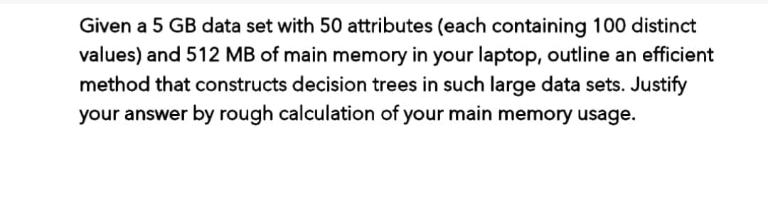 Given a 5 GB data set with 50 attributes (each containing 100 distinct
values) and 512 MB of main memory in your laptop, outline an efficient
method that constructs decision trees in such large data sets. Justify
your answer by rough calculation of your main memory usage.