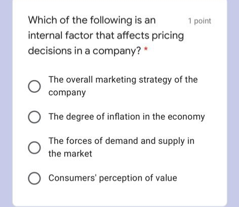 Which of the following is an
internal factor that affects pricing
1 point
decisions in a company? *
The overall marketing strategy of the
company
O The degree of inflation in the economy
The forces of demand and supply in
the market
Consumers' perception of value
