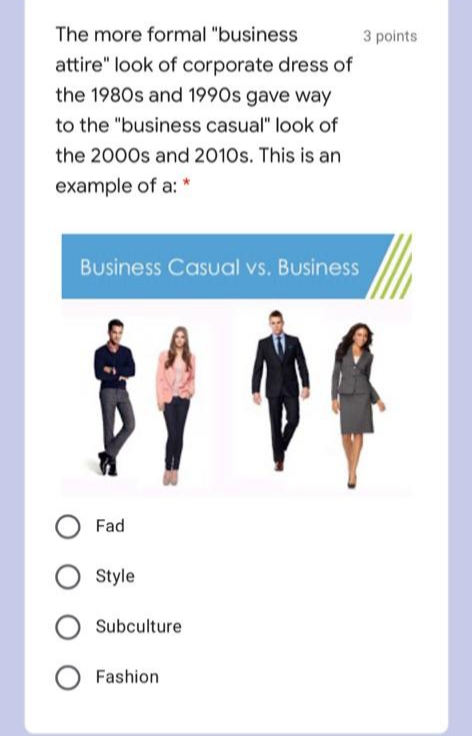 The more formal "business
3 points
attire" look of corporate dress of
the 1980s and 1990s gave way
to the "business casual" look of
the 2000s and 2010s. This is an
example of a: *
Business Casual vs. Business
Fad
Style
O Subculture
Fashion
