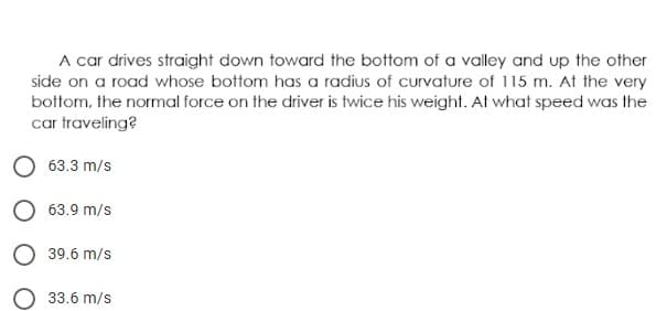 A car drives straight down toward the bottom of a valley and up the other
side on a road whose bottom has a radius of curvature of 115 m. At the very
bottom, the normal force on the driver is twice his weight. At what speed was the
car traveling?
O 63.3 m/s
O 63.9 m/s
O 39.6 m/s
33.6 m/s
