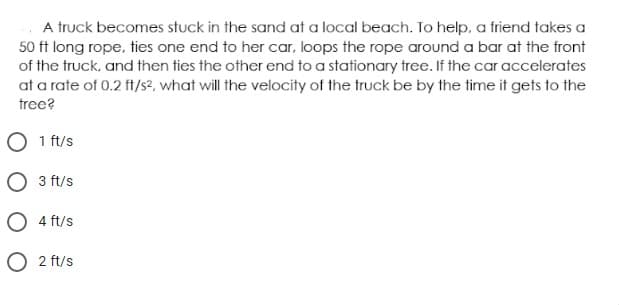 A truck becomes stuck in the sand at a local beach. To help, a friend takes a
50 ft long rope, ties one end to her car, loops the rope around a bar at the front
of the truck, and then ties the other end to a stationary tree. If the car accelerates
at a rate of 0.2 ft/s2, what will the velocity of the truck be by the time it gets to the
tree?
O 1 ft/s
O 3 ft/s
O 4 ft/s
2 ft/s

