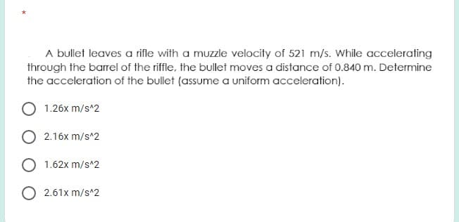 A bullet leaves a rifle with a muzzle velocity of 521 m/s. While accelerating
through the barrel of the riffle, the bullet moves a distance of 0.840 m. Determine
the acceleration of the bullet (assume a uniform acceleration).
1.26x m/s^2
2.16x m/s^2
1.62x m/s^2
O 2.61x m/s^2
